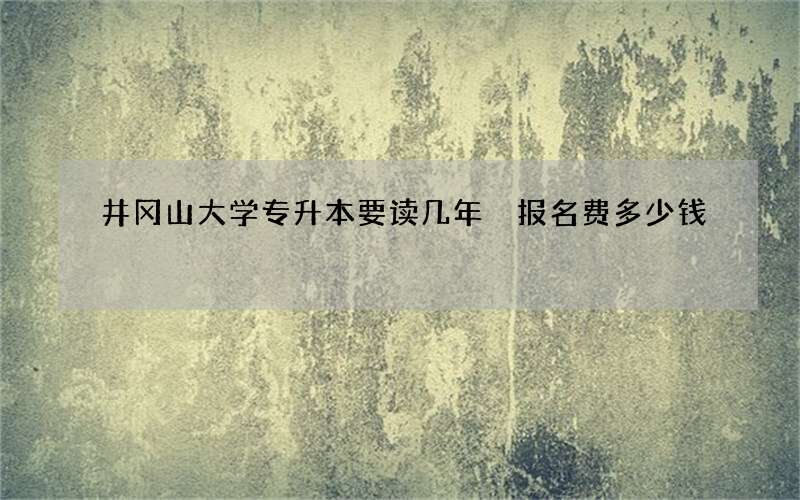 井冈山大学专升本要读几年 报名费多少钱